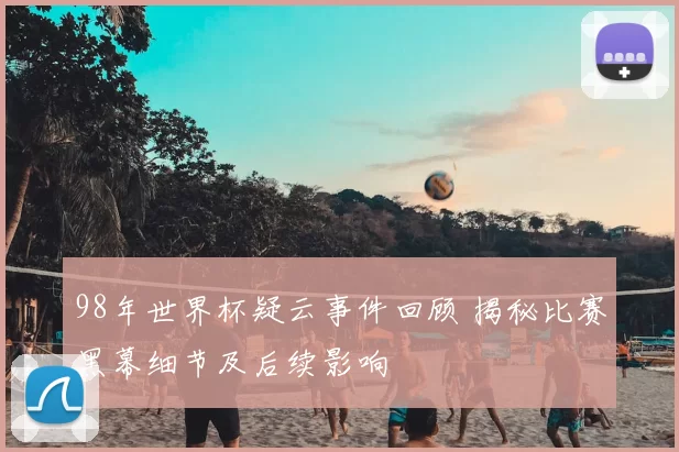 98年世界杯疑云事件回顾 揭秘比赛黑幕细节及后续影响