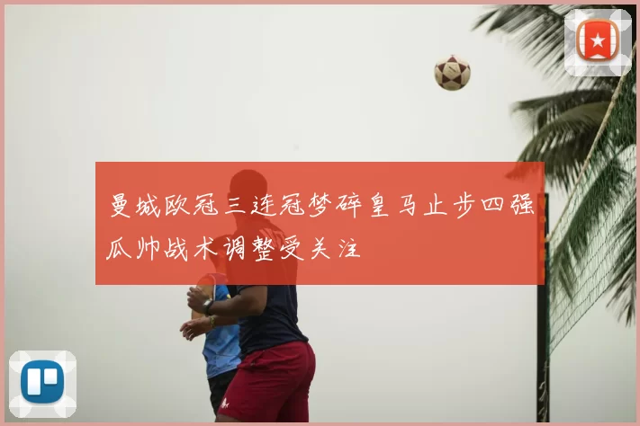 曼城欧冠三连冠梦碎皇马止步四强瓜帅战术调整受关注