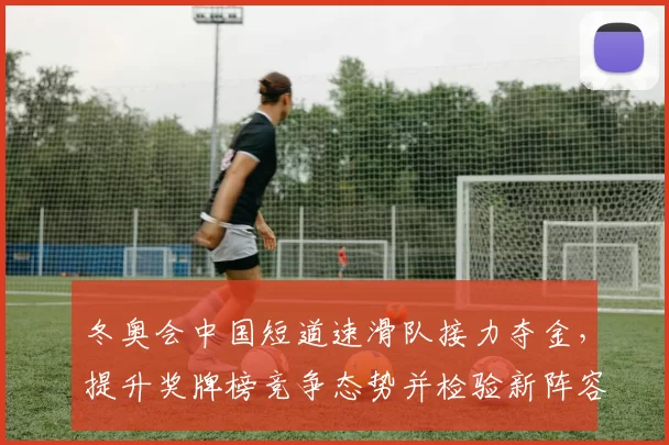 冬奥会中国短道速滑队接力夺金，提升奖牌榜竞争态势并检验新阵容