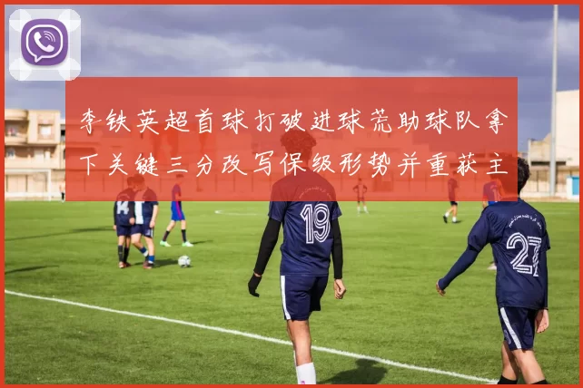 李铁英超首球打破进球荒助球队拿下关键三分改写保级形势并重获主力机会