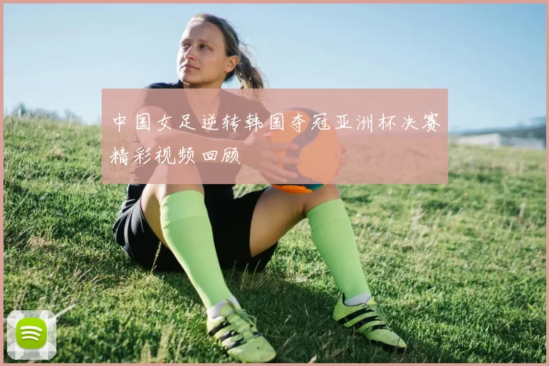 中国女足逆转韩国夺冠亚洲杯决赛精彩视频回顾