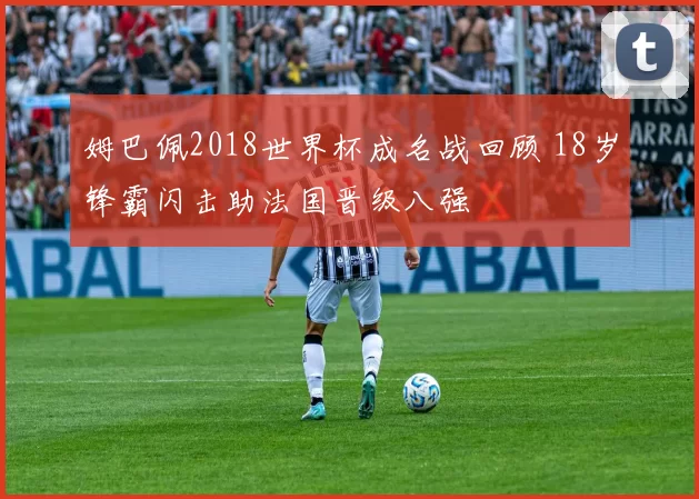 姆巴佩2018世界杯成名战回顾 18岁锋霸闪击助法国晋级八强