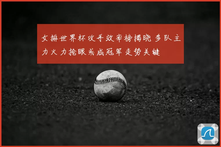 女排世界杯攻手效率榜揭晓 多队主力火力抢眼或成冠军走势关键