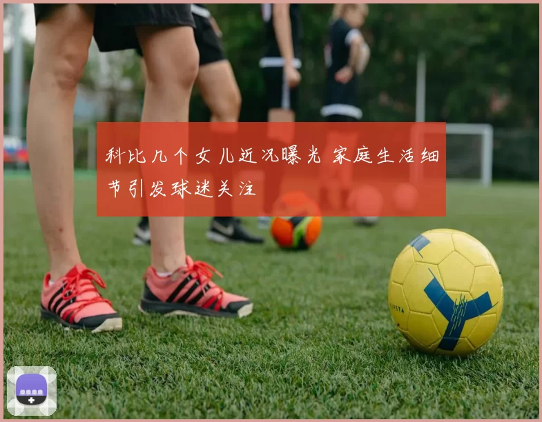 科比几个女儿近况曝光 家庭生活细节引发球迷关注