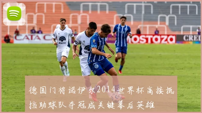 德国门将诺伊尔2014世界杯高接抵挡助球队夺冠成关键幕后英雄