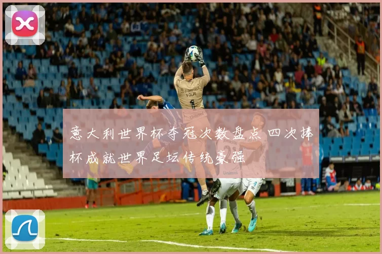 意大利世界杯夺冠次数盘点 四次捧杯成就世界足坛传统豪强