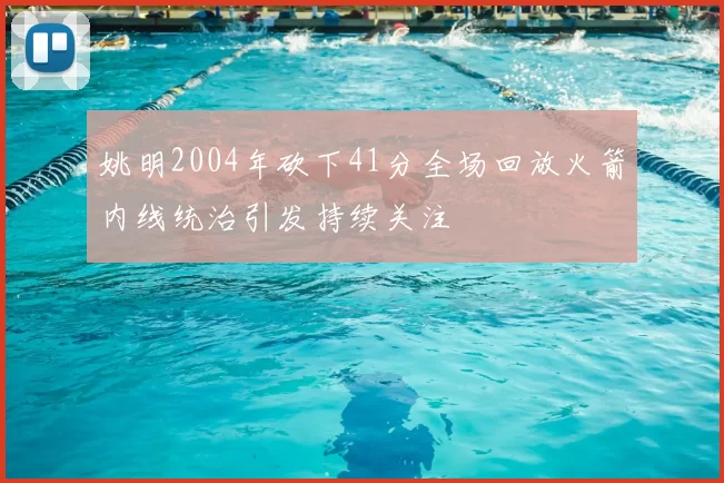姚明2004年砍下41分全场回放火箭内线统治引发持续关注