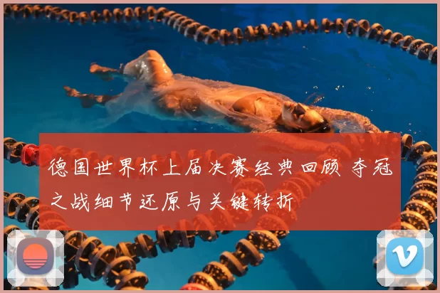 德国世界杯上届决赛经典回顾 夺冠之战细节还原与关键转折