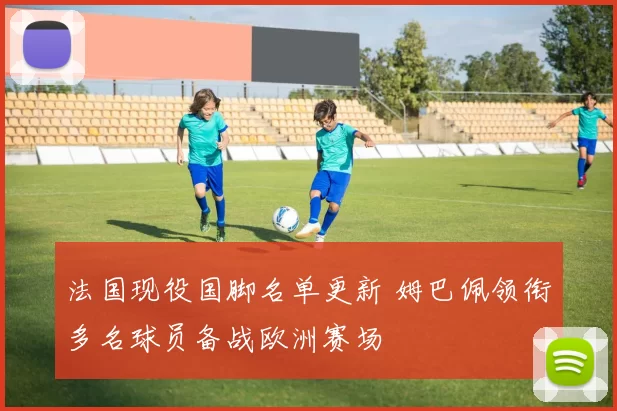法国现役国脚名单更新 姆巴佩领衔多名球员备战欧洲赛场