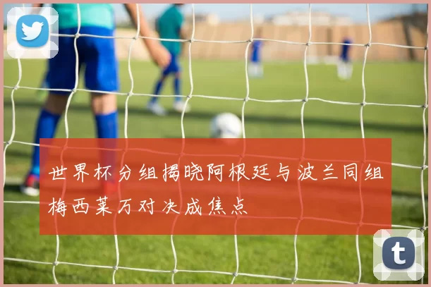 世界杯分组揭晓阿根廷与波兰同组梅西莱万对决成焦点