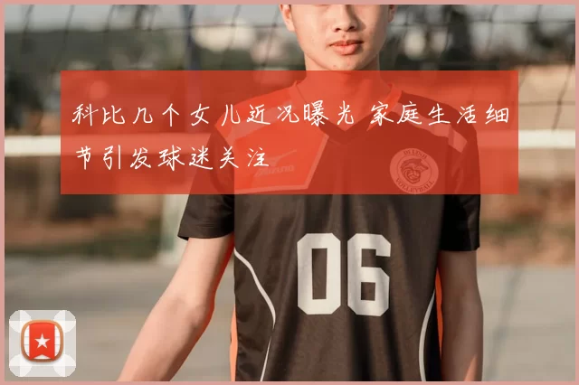 科比几个女儿近况曝光 家庭生活细节引发球迷关注