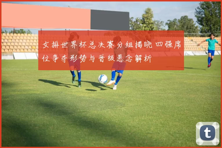 女排世界杯总决赛分组揭晓 四强席位争夺形势与晋级悬念解析