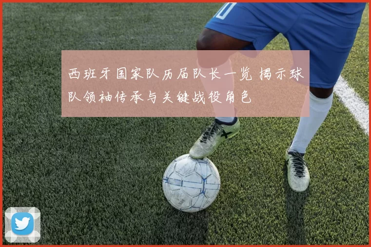 西班牙国家队历届队长一览 揭示球队领袖传承与关键战役角色