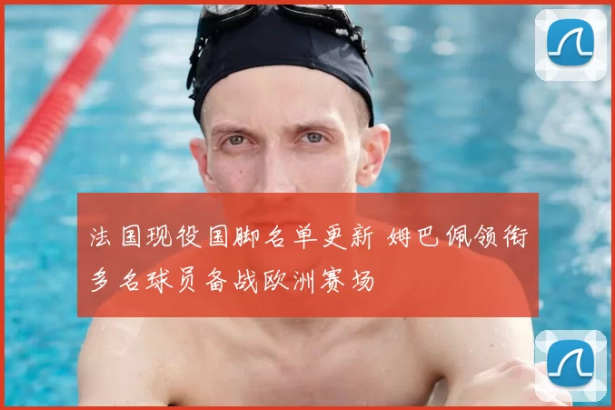 法国现役国脚名单更新 姆巴佩领衔多名球员备战欧洲赛场