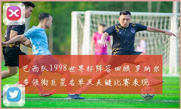巴西队1998世界杯阵容回顾 罗纳尔多领衔巨星名单及关键比赛表现