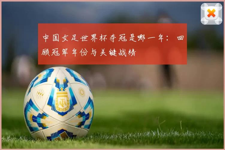 中国女足世界杯夺冠是哪一年：回顾冠军年份与关键战绩
