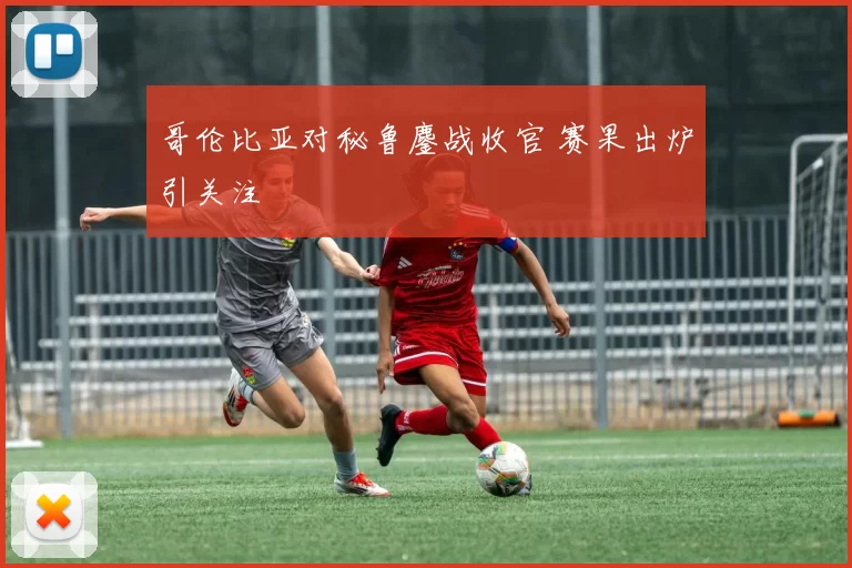 哥伦比亚对秘鲁鏖战收官 赛果出炉引关注