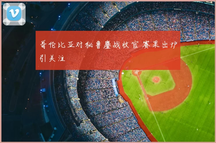 哥伦比亚对秘鲁鏖战收官 赛果出炉引关注
