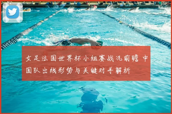 女足法国世界杯小组赛战况前瞻 中国队出线形势与关键对手解析
