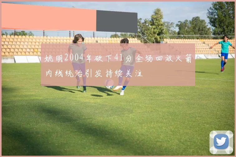 姚明2004年砍下41分全场回放火箭内线统治引发持续关注