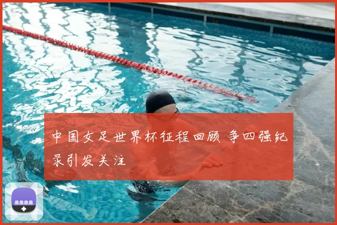 中国女足世界杯征程回顾 争四强纪录引发关注